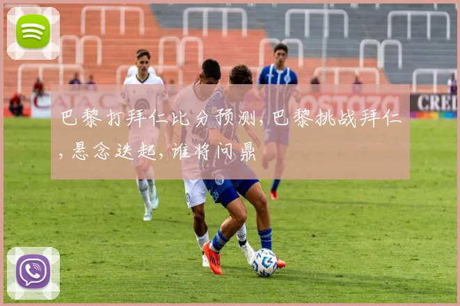 巴黎打拜仁比分预测,巴黎挑战拜仁,悬念迭起,谁将问鼎